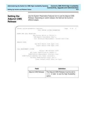 Page 99  Administering the Switch for CMS High Availability Systems CentreVu CMS R3V8 High Availability
Connectivity, Upgrade and Administration
Setting Up Version and Release Values4-5
Setting the 
Adjunct CMS 
Release
4
Use the System Parameters Features form to set the Adjunct CMS 
Release. Depending on switch release, this field can be found on 
different pages.
change system-parameters features Page  X of Y
CALL CENTER SYSTEM PARAMETERS
AGENT AND CALL SELECTION
MIA Across Splits or Skills? n
ACW Agents...