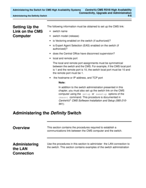 Page 100  Administering the Switch for CMS High Availability Systems CentreVu CMS R3V8 High Availability
Connectivity, Upgrade and Administration
Administering the Definity Switch4-6
Setting Up the 
Link on the CMS 
Computer
4
The following information must be obtained to set up the CMS link:
•switch name
•switch model (release)
•is Vectoring enabled on the switch (if authorized)?
•is Expert Agent Selection (EAS) enabled on the switch (if 
authorized)?
•does the Central Office have disconnect supervision?
•local...