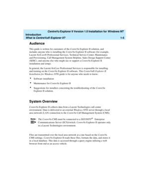 Page 11   CentreVu Explorer II Version 1.0 Installation for Windows NT 
Introduction
What is CentreVu® Explorer II?1-5
Audience1
This guide is written for customers of the CentreVu Explorer II solution, and 
includes anyone who is installing the CentreVu Explorer II software (for example, 
Lucent NetCare® Professional Services, Technical Service Center, Maintenance 
and Provisioning, Call Management System Helpline, Sales Design Support Center 
(SDSC), and anyone else who might use or support a CentreVu...