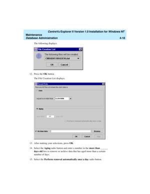 Page 102   CentreVu Explorer II Version 1.0 Installation for Windows NT 
Maintenance
Database Administration4-18
The following displays:
12. Press the OK button.
The File Creation List displays;
13. After making your selections, press OK.
14. Select the Aging radio button and enter a number in the more than ______ 
days old box to remove or archive data that has aged more than a certain 
number of days. 
15. Select the Perform removal automatically once a day radio button.  