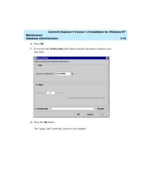 Page 103   CentreVu Explorer II Version 1.0 Installation for Windows NT 
Maintenance
Database Administration4-19
16. Press OK.
17. If you have the Archive data radio button selected, this process archives your 
data daily.
18. Press the OK button. 
The “aging” and “archiving” processes are complete. 