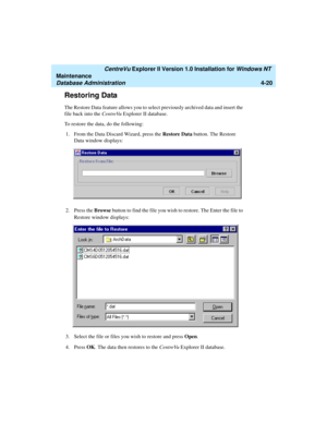 Page 104   CentreVu Explorer II Version 1.0 Installation for Windows NT 
Maintenance
Database Administration4-20
Restoring Data4
The Restore Data feature allows you to select previously archived data and insert the 
file back into the CentreVu Explorer II database.
To restore the data, do the following:
1. From the Data Discard Wizard, press the Restore Data button. The Restore 
Data window displays:
2. Press the Browse button to find the file you wish to restore. The Enter the file to 
Restore window displays:...