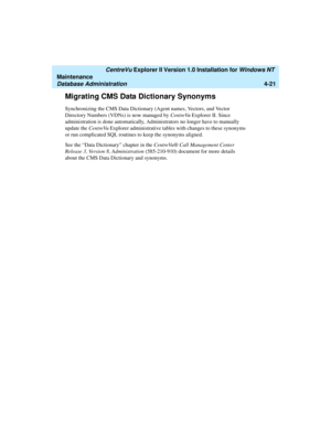 Page 105   CentreVu Explorer II Version 1.0 Installation for Windows NT 
Maintenance
Database Administration4-21
Migrating CMS Data Dictionary Synonyms4
Synchronizing the CMS Data Dictionary (Agent names, Vectors, and Vector 
Directory Numbers (VDNs) is now managed by CentreVu Explorer II. Since 
administration is done automatically, Administrators no longer have to manually 
update the CentreVu Explorer administrative tables with changes to these synonyms 
or run complicated SQL routines to keep the synonyms...