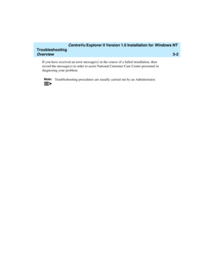 Page 108   CentreVu Explorer II Version 1.0 Installation for Windows NT 
Troubleshooting
Overview5-2
If you have received an error message(s) in the course of a failed installation, then 
record the message(s) in order to assist National Customer Care Center personnel in 
diagnosing your problem.
Note:Troubleshooting procedures are usually carried out by an Administrator. 