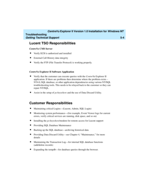Page 110   CentreVu Explorer II Version 1.0 Installation for Windows NT 
Troubleshooting
Getting Technical Support5-4
Lucent TSO Responsibilities5
CentreVu CMS Server
lVerify ECH is authorized and installed
lExternal Call History data integrity
lVerify the FTP (File Transfer Protocol) is working properly.
CentreVu Explorer II Software Application 
lVerify that the customer can execute queries with the CentreVu Explorer II 
application. If there are problems then determine where the problem exists – 
NT4.0, SQL...