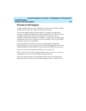 Page 111   CentreVu Explorer II Version 1.0 Installation for Windows NT 
Troubleshooting
Getting Technical Support5-5
Process to Get Support5
To open a trouble ticket for CentreVu Explorer II, contact Lucent Technical support 
at (800) 242-2121 and select option two from the voice menu.
To ensure the highest quality technical support, it is strongly recommend that 
pcAnywhere should be installed on the CentreVu Explorer II server. The pcAnywhere 
is supplied with purchase with CentreVu Explorer II. Using...