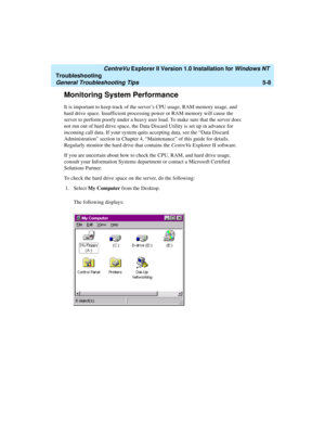 Page 114   CentreVu Explorer II Version 1.0 Installation for Windows NT 
Troubleshooting
General Troubleshooting Tips5-8
Monitoring System Performance5
It is important to keep track of the server’s CPU usage, RAM memory usage, and 
hard drive space. Insufficient processing power or RAM memory will cause the 
server to perform poorly under a heavy user load. To make sure that the server does 
not run out of hard drive space, the Data Discard Utility is set up in advance for 
incoming call data. If your system...