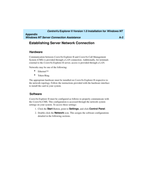 Page 130   CentreVu Explorer II Version 1.0 Installation for Windows NT 
Appendix
Windows NT Server Connection AssistanceA-2
Establishing Server Network Connection1
Hardware1
Communication between CentreVu Explorer II and CentreVu Call Management 
System (CMS) is provided through a LAN connection. Additionally, for terminals 
external to the CentreVu Explorer II server, access is provided through a LAN.
Networks may be one of the following: 
lEthernet™ 
lToken Ring.
The appropriate hardware must be installed on...
