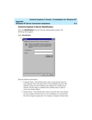 Page 131   CentreVu Explorer II Version 1.0 Installation for Windows NT 
Appendix
Windows NT Server Connection AssistanceA-3
CentreVu Explorer II Server Identification1
Select the Identification tab in the Network Administration window. The 
following screen appears:
Enter the following information:
1.Computer Name—This field provides a place to type the host name for 
your computer. This is the name of the CentreVu Explorer II server. This 
might be a name you use to identify your computer on a smaller, local...