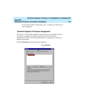 Page 132   CentreVu Explorer II Version 1.0 Installation for Windows NT 
Appendix
Windows NT Server Connection AssistanceA-4
on the internet might be “thiscompany.com.” A domain can contain two or 
more workgroups.
CentreVu Explorer II Protocol Assignment1
The Ethernet or Token Ring assignments must be made to successfully connect to 
the network. Assignments are made in the Protocols tab of the Network 
Administration window. The following illustration is a representative setup of an 
Ethernet environment....