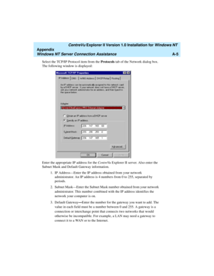 Page 133   CentreVu Explorer II Version 1.0 Installation for Windows NT 
Appendix
Windows NT Server Connection AssistanceA-5
Select the TCP/IP Protocol item from the Protocols tab of the Network dialog box. 
The following window is displayed:
Enter the appropriate IP address for the CentreVu Explorer II server. Also enter the 
Subnet Mask and Default Gateway information.
1.IP Address—Enter the IP address obtained from your network 
administrator. An IP address is 4 numbers from 0 to 255, separated by 
periods....