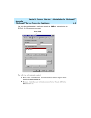 Page 134   CentreVu Explorer II Version 1.0 Installation for Windows NT 
Appendix
Windows NT Server Connection AssistanceA-6
The DNS Server information is configured through the DNS tab. After selecting the 
DNS tab, the following screen appears:
The following information is required:
lHost Name—Enter the same information entered in the Computer Name 
field in the Identification tab.
lDomain—Enter the same information entered in the Domain field in the 
Identification tab.
Select DNS 