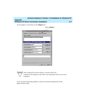 Page 135   CentreVu Explorer II Version 1.0 Installation for Windows NT 
Appendix
Windows NT Server Connection AssistanceA-7
Set the adapter to Auto Detect in the Adapters tab.
If you are still experiencing problems, contact your network administrator for the 
proper software setup.
CautionAfter setting up the system software, you must restart your 
computer for the changes to take effect. Exit all programs and save any work 
in progress.
Select Adapters 