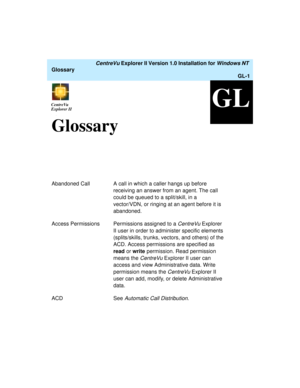 Page 137   CentreVu Explorer II Version 1.0 Installation for Windows NT 
Glossary
GL-1
GLCentreVu
ExplorerCentreVu
Explorer II
GlossaryGL
Abandoned Call A call in which a caller hangs up before 
receiving an answer from an agent. The call 
could be queued to a split/skill, in a 
vector/VDN, or ringing at an agent before it is 
abandoned.
Access Permissions Permissions assigned to a 
CentreVu Explorer 
II user in order to administer specific elements 
(splits/skills, trunks, vectors, and others) of the 
ACD....