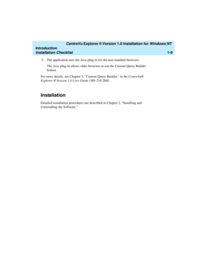 Page 15   CentreVu Explorer II Version 1.0 Installation for Windows NT 
Introduction
Installation Checklist1-9
5. The application uses the Java plug-in for the non-standard browsers.
The Java plug-in allows older browsers to use the Custom Query Builder 
feature. 
For more details, see Chapter 5, “Custom Query Builder,” in the CentreVu® 
Explorer II Version 1.0 User Guide (585-218-200).
Installation1
Detailed installation procedures are described in Chapter 2, “Installing and 
Uninstalling the Software.” 