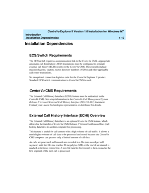Page 16   CentreVu Explorer II Version 1.0 Installation for Windows NT 
Introduction
Installation Dependencies1-10
Installation Dependencies1
ECS/Switch Requirements1
The ECS/switch requires a communication link to the CentreVu CMS. Appropriate 
automatic call distribution (ACD) translations must be configured to generate 
external call history (ECH) results on the CentreVu CMS. These results include 
measured agents, vectors, vector directory numbers (VDNs) and other applicable 
call center translations.
No...
