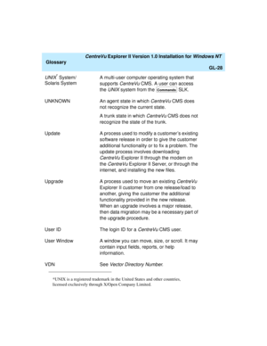 Page 164   CentreVu Explorer II Version 1.0 Installation for Windows NT 
Glossary
GL-28
UNIX* System/
Solaris SystemA multi-user computer operating system that 
supports 
CentreVu CMS. A user can access 
the 
UNIX system from the   SLK.
UNKNOWN An agent state in which 
CentreVu CMS does 
not recognize the current state.
A trunk state in which 
CentreVu CMS does not 
recognize the state of the trunk.
UpdateA process used to modify a customer’s existing 
software release in order to give the customer 
additional...