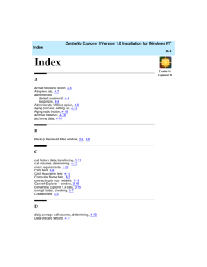 Page 169CentreVu
Explorer II
   CentreVu Explorer II Version 1.0 Installation for Windows NT 
Index
IN-1
IN
Index1
A
Active Sessions op tion,4-6Adap ters tab,A-7
ad ministrator
default password,4-4logg ing  in,4-4
Administrator Utilities option,4-5ag ing  p roc ess, setting  up,4-14Aging radio button,4-18
Archive data box,4-16arc hiving  d ata,4-14
B
Bac kup  Rep lac ed Files wind ow,2-8, 3-6
C
call history data, transferring,1-11
call volumes, determining,4-13client req uirements,1-20CMS field,4-9
CMS Hostname...