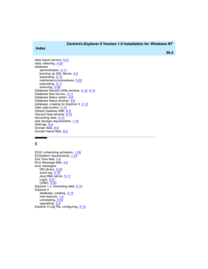 Page 170   CentreVu Explorer II Version 1.0 Installation for Windows NT 
Index
IN-2
d ata import service,5-21d ata, restoring,4-20database
ad ministration
,4-11bac king  up SQL Server,4-2expanding,5-13
maintenanc e p roced ures,5-22populating,2-17removing,2-28
Datab ase Discard  Utility window,4-12, 4-14Datab ase Size list b ox,3-11Datab ase Status op tion,4-8
Datab ase Status window,4-8d atab ase, c reating  for Exp lorer II,2-12Date radio b utton,4-15
Default Gateway field,A-5Disc ard  Data wind...