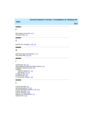 Page 171   CentreVu Explorer II Version 1.0 Installation for Windows NT 
Index
IN-3
F
File Creation List sc reen,4-17File Name field,4-9
G
g eneral error messag e,1-20, A-2
H
hard  d rive sp ac e req uirements,1-14
Host Name field,4-6, A-6
I
Id entific ation tab,A-3
Input/Upd ate Lic ense Information wind ow,4-10installation d efault directory,3-5installing
CentreVu Exp lorer II,2-5SQL Se r ve r  7. 0,2-4IP Ad d ress field,A-5
IP ad d ress tab,A-5IP connectivity, testing,1-24
L
Last Ac c ess field,4-6launching...