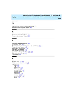 Page 172   CentreVu Explorer II Version 1.0 Installation for Windows NT 
Index
IN-4
M
main CentreVu Exp lorer II wind ow, ac c essing,4-4Mic rosoft TCP/IP Prop erties wind ow,A-5
N
National Customer Care Center,5-1Network Ad ministration wind ow,A-3
P
p assword , d efault administrator,4-4pcAnywhere, using,2-19Perform removal automatic ally onc e a d ay rad io b utton,4-18
Perform Uninstall sc reen,2-25p erformanc e req uirements,1-13populating the database,2-17
p rep aring  for installation,1-22p rob lems,...