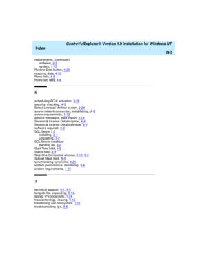 Page 173   CentreVu Explorer II Version 1.0 Installation for Windows NT 
Index
IN-5
req uirements, (c ontinued )
software,2-2system,1-15
Restore Data b utton,4-20restoring data,4-20Rows field,4-9
Rows/Sec  field,4-9
S
scheduling  ECHI activation,1-29
sec urity, c hec king,4-3Selec t Uninstall Method  sc reen,2-24server network c onnec tion, estab lishing,A-2
server req uirements,1-12servic e messag es, d ata imp ort,5-19Session & Lic ense Details op tion,4-4
Session & Lic ense Details wind ow,4-5software req...