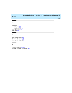 Page 174   CentreVu Explorer II Version 1.0 Installation for Windows NT 
Index
IN-6
U
upg rading
Exp lorer II,3-3SQL Server 7.0,3-2
User Ag ent field,4-6User field,4-6
V
View Lic ense option,4-9View Log  File option,4-7View Log  File wind ow,4-7
W
Welcome wind ow,2-5, 3-3Wind ows NT Server, c onnec ting,A-1 