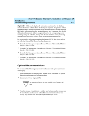 Page 23   CentreVu Explorer II Version 1.0 Installation for Windows NT 
Introduction
Installation Dependencies1-17
Segments—All CentreVu Explorer II information is collected on the database 
server in the form of call data that is divided by call segments. A segment is defined 
by the ECS/switch as a logical grouping of call information. Each call that enters the 
ECS/switch call vector processing has a minimum of one (1) segment. Over the life 
of the call, information is added to a segment based on the...