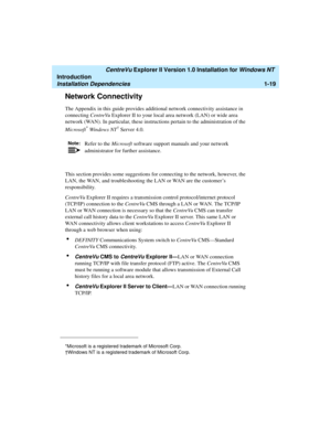 Page 25   CentreVu Explorer II Version 1.0 Installation for Windows NT 
Introduction
Installation Dependencies1-19
Network Connectivity1
The Appendix in this guide provides additional network connectivity assistance in 
connecting CentreVu Explorer II to your local area network (LAN) or wide area 
network (WAN). In particular, these instructions pertain to the administration of the 
Microsoft
* Windows NT† Server 4.0.  
This section provides some suggestions for connecting to the network, however, the 
LAN, the...