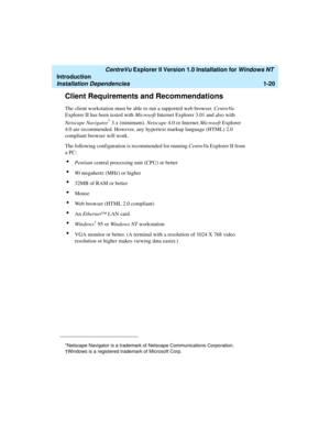 Page 26   CentreVu Explorer II Version 1.0 Installation for Windows NT 
Introduction
Installation Dependencies1-20
Client Requirements and Recommendations1
The client workstation must be able to run a supported web browser. CentreVu 
Explorer II has been tested with Microsoft Internet Explorer 3.01 and also with 
Netscape Navigator
* 3.x (minimum). Netscape 4.0 or Internet Microsoft Explorer 
4.0 are recommended. However, any hypertext markup language (HTML) 2.0 
compliant browser will work.
The following...