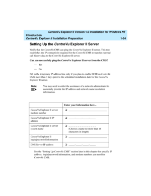 Page 30   CentreVu Explorer II Version 1.0 Installation for Windows NT 
Introduction
CentreVu Explorer II Installation Preparation1-24
Setting Up the CentreVu Explorer II Server1
Verify that the CentreVu CMS can ping the CentreVu Explorer II server. This test 
establishes the IP connectivity required for the CentreVu CMS to transfer external 
call history data to the CentreVu Explorer II server.
Can you successfully ping the CentreVu Explorer II server from the CMS?
—Yes
—No
Fill in the temporary IP address...