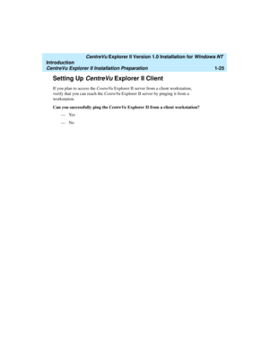 Page 31   CentreVu Explorer II Version 1.0 Installation for Windows NT 
Introduction
CentreVu Explorer II Installation Preparation1-25
Setting Up CentreVu Explorer II Client1
If you plan to access the CentreVu Explorer II server from a client workstation, 
verify that you can reach the CentreVu Explorer II server by pinging it from a 
workstation.
Can you successfully ping the CentreVu Explorer II from a client workstation?
—Yes
—No 