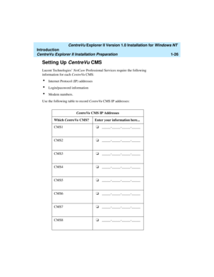 Page 32   CentreVu Explorer II Version 1.0 Installation for Windows NT 
Introduction
CentreVu Explorer II Installation Preparation1-26
Setting Up CentreVu CMS1
Lucent Technologies’ NetCare Professional Services require the following 
information for each CentreVu CMS: 
lInternet Protocol (IP) addresses
lLogin/password information
lModem numbers.
Use the following table to record CentreVu CMS IP addresses:
CentreVu CMS IP Addresses
Which CentreVu CMS? Enter your information here...
CMS1o...