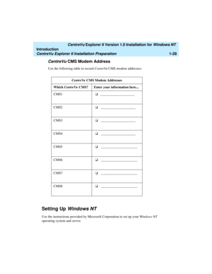 Page 34   CentreVu Explorer II Version 1.0 Installation for Windows NT 
Introduction
CentreVu Explorer II Installation Preparation1-28
CentreVu CMS Modem Address1
Use the following table to record CentreVu CMS modem addresses:
Setting Up Windows NT1
Use the instructions provided by Microsoft Corporation to set up your Windows NT 
operating system and server.CentreVu CMS Modem Addresses
Which CentreVu CMS? Enter your information here...
CMS1o
____________________
CMS2o
 ____________________
CMS3o...
