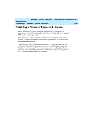 Page 36   CentreVu Explorer II Version 1.0 Installation for Windows NT 
Introduction
Obtaining a CentreVu Explorer II License1-30
Obtaining a CentreVu Explorer II License1
CentreVu Explorer II will not run without a valid license. A license must be 
generated for each CMS that is attached to the CentreVu Explorer II server and each 
CMS can have up to eight ACDs.
Each instance of CentreVu Explorer II software must have a license. The license 
includes a unique ID number that is based on an algorithm that takes...