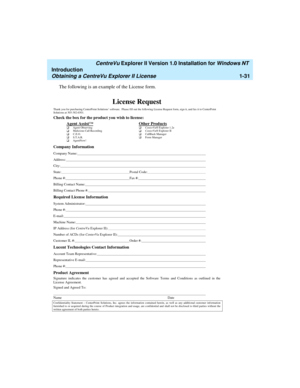 Page 37   CentreVu Explorer II Version 1.0 Installation for Windows NT 
Introduction
Obtaining a CentreVu Explorer II License1-31
The following is an example of the License form.
License Request
Thank you for purchasing CenterPoint Solutions’ software.  Please fill out the following License Request form, sign it, and fax it to CenterPoint
Solutions at 303-382-6301.
Check the box for the product you wish to license:
Agent Assist™
q
 Agent Observing
q
 Malicious Call Recording
q
 C.E.O.
q
 S.T.A.R.
q...