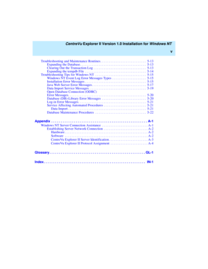 Page 5   CentreVu Explorer II Version 1.0 Installation for Windows NT 
v
Troubleshooting and Maintenance Routines . . . . . . . . . . . . . . . . . . . . . . . . . . .  5-13
Expanding the Database. . . . . . . . . . . . . . . . . . . . . . . . . . . . . . . . . . . . . . .  5-13
Clearing Out the Transaction Log  . . . . . . . . . . . . . . . . . . . . . . . . . . . . . . .  5-13
Expanding the tempdb File  . . . . . . . . . . . . . . . . . . . . . . . . . . . . . . . . . . . .  5-14
Troubleshooting Tips for...