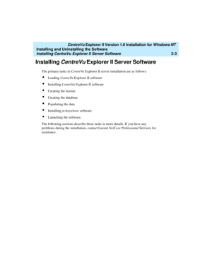 Page 41   CentreVu Explorer II Version 1.0 Installation for Windows NT 
Installing and Uninstalling the Software
Installing CentreVu Explorer II Server Software2-3
Installing CentreVu Explorer II Server Software 2
The primary tasks in CentreVu Explorer II server installation are as follows:
lLoading CentreVu Explorer II software
lInstalling CentreVu Explorer II software
lCreating the license
lCreating the database
lPopulating the data
lInstalling pcAnywhere software
lLaunching the software.
The following...