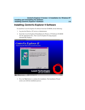 Page 43   CentreVu Explorer II Version 1.0 Installation for Windows NT 
Installing and Uninstalling the Software
Installing CentreVu Explorer II Software2-5
Installing CentreVu Explorer II Software2
To install the CentreVu Explorer II software from the CD-ROM, do the following:
1. Log into the Windows NT server as Administrator.
2. Insert the CentreVu Explorer II Installation for Windows NT Software CD-ROM 
into the appropriate drive. The CentreVu Explorer II setup program 
automatically displays:
3. Press the...