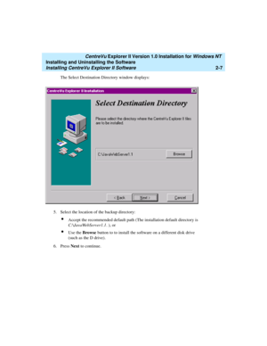 Page 45   CentreVu Explorer II Version 1.0 Installation for Windows NT 
Installing and Uninstalling the Software
Installing CentreVu Explorer II Software2-7
The Select Destination Directory window displays:
5. Select the location of the backup directory:
lAccept the recommended default path (The installation default directory is 
C:\JavaWebServer1.1. ), or
lUse the Browse button to to install the software on a different disk drive 
(such as the D drive).
6. Press Next to continue. 