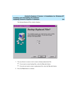 Page 46   CentreVu Explorer II Version 1.0 Installation for Windows NT 
Installing and Uninstalling the Software
Installing CentreVu Explorer II Software2-8
The Backup Replaced Files window displays: 
7. You can choose to create or not to create a backup replacement file:
lIf you want to create backup files, select the Ye s radio button. 
lIf you do not want to create a replacement file, select the No radio button. 
8. Press the Next button to continue.  