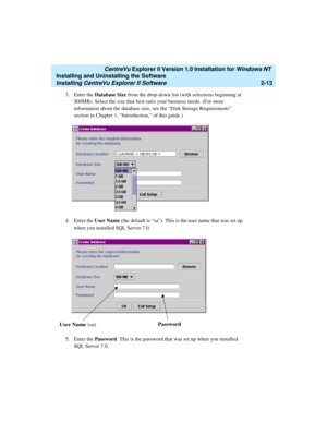Page 51   CentreVu Explorer II Version 1.0 Installation for Windows NT 
Installing and Uninstalling the Software
Installing CentreVu Explorer II Software2-13
3. Enter the Database Size from the drop-down list (with selections beginning at 
500MB). Select the size that best suits your business needs. (For more 
information about the database size, see the “Disk Storage Requirements” 
section in Chapter 1, “Introduction,” of this guide.)
4. Enter the User Name (the default is “sa”). This is the user name that was...