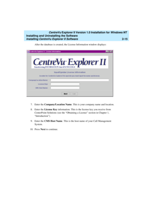 Page 53   CentreVu Explorer II Version 1.0 Installation for Windows NT 
Installing and Uninstalling the Software
Installing CentreVu Explorer II Software2-15
After the database is created, the License Information window displays:
7. Enter the Company/Location Name. This is your company name and location.
8. Enter the License Key information. This is the license key you receive from 
CenterPoint Solutions (see the “Obtaining a License” section in Chapter 1, 
“Introduction”).
9. Enter the CMS Host Name. This is...