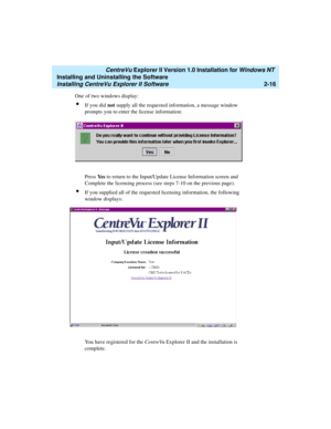 Page 54   CentreVu Explorer II Version 1.0 Installation for Windows NT 
Installing and Uninstalling the Software
Installing CentreVu Explorer II Software2-16
One of two windows display:
lIf you did not supply all the requested information, a message window 
prompts you to enter the license information:
Press Ye s to return to the Input/Update License Information screen and 
Complete the licensing process (see steps 7-10 on the previous page).
lIf you supplied all of the requested licensing information, the...