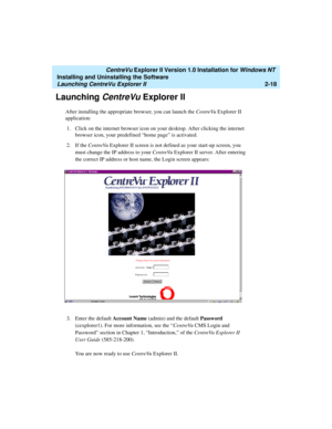 Page 56   CentreVu Explorer II Version 1.0 Installation for Windows NT 
Installing and Uninstalling the Software
Launching CentreVu Explorer II2-18
Launching CentreVu Explorer II2
After installing the appropriate browser, you can launch the CentreVu Explorer II 
application:
1. Click on the internet browser icon on your desktop. After clicking the internet 
browser icon, your predefined “home page” is activated.
2. If the CentreVu Explorer II screen is not defined as your start-up screen, you 
must change the...