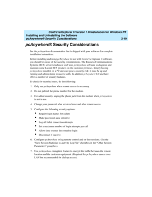 Page 57   CentreVu Explorer II Version 1.0 Installation for Windows NT 
Installing and Uninstalling the Software
pcAnywhere® Security Considerations2-19
pcAnywhere® Security Considerations2
See the pcAnywhere documentation that is shipped with your software for complete 
installation instructions.
Before installing and using pcAnywhere to use with CentreVu Explorer II software, 
you should be aware of the security considerations. The Business Communications 
Systems (BCS) services technical staff uses...