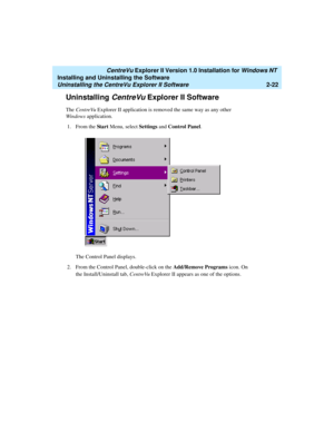 Page 60   CentreVu Explorer II Version 1.0 Installation for Windows NT 
Installing and Uninstalling the Software
Uninstalling the CentreVu Explorer II Software2-22
Uninstalling CentreVu Explorer II Software2
The CentreVu Explorer II application is removed the same way as any other 
Windows application.
1. From the St a r t Menu, select Settings and Control Panel.
The Control Panel displays.
2. From the Control Panel, double-click on the Add/Remove Programs icon. On 
the Install/Uninstall tab, CentreVu Explorer...