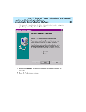 Page 62   CentreVu Explorer II Version 1.0 Installation for Windows NT 
Installing and Uninstalling the Software
Uninstalling the CentreVu Explorer II Software2-24
The Uninstall Wizard displays the Select Uninstall Method window and guides 
you through uninstalling CentreVu Explorer II:
6. Choose the Automatic (default) radio button to automatically uninstall the 
software.
7. Press the Next button to continue. 