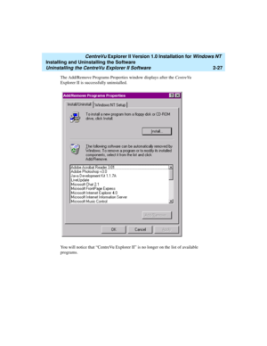 Page 65   CentreVu Explorer II Version 1.0 Installation for Windows NT 
Installing and Uninstalling the Software
Uninstalling the CentreVu Explorer II Software2-27
The Add/Remove Programs Properties window displays after the CentreVu 
Explorer II is successfully uninstalled. 
You will notice that “CentreVu Explorer II” is no longer on the list of available 
programs. 