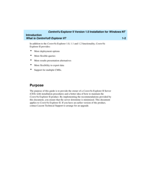 Page 8   CentreVu Explorer II Version 1.0 Installation for Windows NT 
Introduction
What is CentreVu® Explorer II?1-2
In addition to the CentreVu Explorer 1.0, 1.1 and 1.2 functionality, CentreVu 
Explorer II provides:
lMore deployment options
lMore flexible queries
lMore results presentation alternatives
lMore flexibility to export data
lSupport for multiple CMSs.
Purpose1
The purpose of this guide is to provide the owner of a CentreVu Explorer II Server 
(CES) with installation procedures and a better idea...